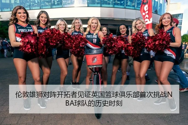 伦敦雄狮对阵开拓者见证英国篮球俱乐部首次挑战NBA球队的历史时刻（QIUSUSPORTS）